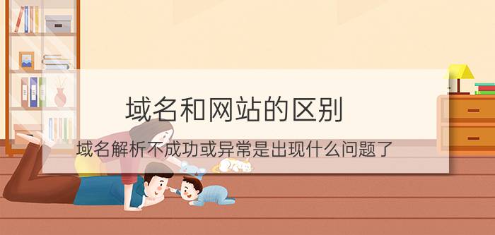 域名和网站的区别 域名解析不成功或异常是出现什么问题了？